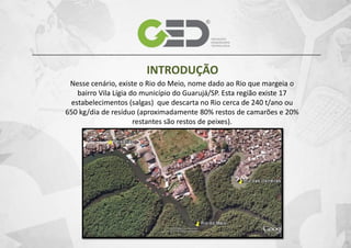 INTRODUÇÃO
Nesse cenário, existe o Rio do Meio, nome dado ao Rio que margeia o
bairro Vila Lígia do município do Guarujá/SP. Esta região existe 17
estabelecimentos (salgas) que descarta no Rio cerca de 240 t/ano ou
650 kg/dia de resíduo (aproximadamente 80% restos de camarões e 20%
restantes são restos de peixes).

 
