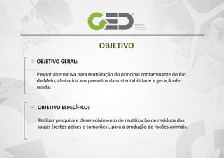 OBJETIVO
OBJETIVO GERAL:
Propor alternativa para reutilização do principal contaminante do Rio
do Meio, alinhados aos preceitos da sustentabilidade e geração de
renda;

OBJETIVO ESPECÍFICO:
Realizar pesquisa e desenvolvimento de reutilização de resíduos das
salgas (restos peixes e camarões), para a produção de rações animais.

 