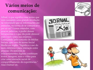 Afinal, o que significa esse termo que 
vem causando uma grande revolução 
na velocidade que as informações são 
passadas, na forma de se comunicar e 
por aí vai? Vamos entender, com 
poucas palavras, o poder dessas 
ferramentas e o que ela pode oferecer 
para você e para sua empresa. 
Começando pelo conceito de Mídias 
Sociais, que vem do termo Social 
Media em inglês: "Significa o uso do 
meio eletrônico para interação entre 
pessoas. Os sistemas de 
relacionamentos digitais combinam 
textos, imagens, sons e vídeo para 
criar uma interação social de 
compartilhamento de experiências." 
Alan Dubner etc. 
 