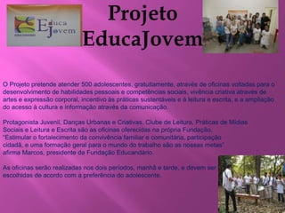 O Projeto pretende atender 500 adolescentes, gratuitamente, através de oficinas voltadas para o 
desenvolvimento de habilidades pessoais e competências sociais, vivência criativa através de 
artes e expressão corporal, incentivo às práticas sustentáveis e à leitura e escrita, e a ampliação 
do acesso à cultura e informação através da comunicação. 
Protagonista Juvenil, Danças Urbanas e Criativas, Clube de Leitura, Práticas de Mídias 
Sociais e Leitura e Escrita são as oficinas oferecidas na própria Fundação. 
“Estimular o fortalecimento da convivência familiar e comunitária, participação 
cidadã, e uma formação geral para o mundo do trabalho são as nossas metas” 
afirma Marcos, presidente da Fundação Educandário. 
As oficinas serão realizadas nos dois períodos, manhã e tarde, e devem ser 
escolhidas de acordo com a preferência do adolescente. 
 