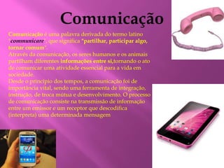 Comunicação é uma palavra derivada do termo latino 
"communicare", que significa "partilhar, participar algo, 
tornar comum". 
Através da comunicação, os seres humanos e os animais 
partilham diferentes informações entre si,tornando o ato 
de comunicar uma atividade essencial para a vida em 
sociedade. 
Desde o princípio dos tempos, a comunicação foi de 
importância vital, sendo uma ferramenta de integração, 
instrução, de troca mútua e desenvolvimento. O processo 
de comunicação consiste na transmissão de informação 
entre um emissor e um receptor que descodifica 
(interpreta) uma determinada mensagem 
 