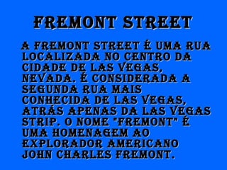 frEmONT STrEETfrEmONT STrEET
A frEmONT STrEET É UmA rUAA frEmONT STrEET É UmA rUA
LOCALIzADA NO CENTrO DALOCALIzADA NO CENTrO DA
CIDADE DE LAS VEGAS,CIDADE DE LAS VEGAS,
NEVADA. É CONSIDErADA ANEVADA. É CONSIDErADA A
SEGUNDA rUA mAISSEGUNDA rUA mAIS
CONHECIDA DE LAS VEGAS,CONHECIDA DE LAS VEGAS,
ATráS APENAS DA LAS VEGASATráS APENAS DA LAS VEGAS
STrIP. O NOmE "frEmONT" ÉSTrIP. O NOmE "frEmONT" É
UmA HOmENAGEm AOUmA HOmENAGEm AO
ExPLOrADOr AmErICANOExPLOrADOr AmErICANO
jOHN CHArLES frEmONT.jOHN CHArLES frEmONT.
 