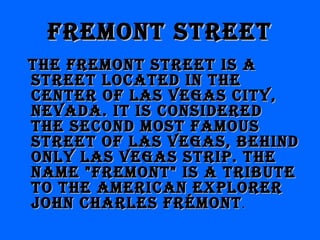 Fremont streetFremont street
the Fremont street is athe Fremont street is a
street located in thestreet located in the
center oF las Vegas citY,center oF las Vegas citY,
neVada. it is consideredneVada. it is considered
the second most Famousthe second most Famous
street oF las Vegas, behindstreet oF las Vegas, behind
onlY las Vegas strip. theonlY las Vegas strip. the
name "Fremont" is a tributename "Fremont" is a tribute
to the american explorerto the american explorer
John charles FrémontJohn charles Frémont..
 