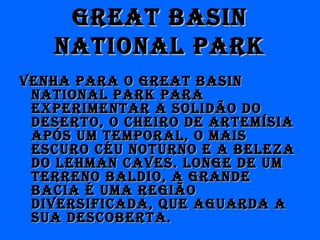 great basingreat basin
national parknational park
Venha para o great basinVenha para o great basin
national park paranational park para
experimentar a solidão doexperimentar a solidão do
deserto, o cheiro de artemísiadeserto, o cheiro de artemísia
após um temporal, o maisapós um temporal, o mais
escuro céu noturno e a belezaescuro céu noturno e a beleza
do lehman caVes. longe de umdo lehman caVes. longe de um
terreno baldio, a grandeterreno baldio, a grande
bacia é uma regiãobacia é uma região
diVersiFicada, que aguarda adiVersiFicada, que aguarda a
sua descoberta.sua descoberta.
 