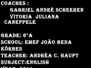 coachescoaches ::
gabrIel aNdrÉ scheereNgabrIel aNdrÉ scheereN
vItorIa jUlIaNavItorIa jUlIaNa
caNePPelecaNePPele
grade: 6°agrade: 6°a
school: emef joão bedaschool: emef joão beda
körbeskörbes
teacher: aNdrÉa c. haUPtteacher: aNdrÉa c. haUPt
sUbject:eNglIshsUbject:eNglIsh
 