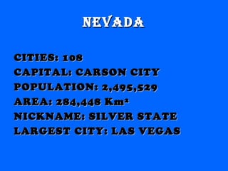 nevadanevada
CITIES: 108CITIES: 108
CAPITAL: CARSON CITYCAPITAL: CARSON CITY
POPULATION: 2,495,529POPULATION: 2,495,529
AREA: 284,448 Km²AREA: 284,448 Km²
NICKNAME: SILVER STATENICKNAME: SILVER STATE
LARGEST CITY: LAS VEGASLARGEST CITY: LAS VEGAS
 