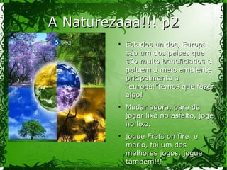 A Naturezaaa!!! p2A Naturezaaa!!! p2
Estados unidos, EuropaEstados unidos, Europa
são um dos paises quesão um dos paises que
são muito beneficiados esão muito beneficiados e
poluem o meio ambientepoluem o meio ambiente
pricipalmente apricipalmente a
“europa!”temos que fazer“europa!”temos que fazer
algo!algo!
Mudar agora, pare deMudar agora, pare de
jogar lixo no asfalto, jogejogar lixo no asfalto, joge
no lixo.no lixo.
jogue Frets on fire ejogue Frets on fire e
mario, foi um dosmario, foi um dos
melhores jogos, joguemelhores jogos, jogue
tambem!!!tambem!!!