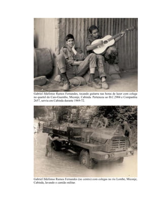 Gabriel Ildefonso Ramos Fernandes, tocando guitarra nas horas de lazer com colega
no quartel do Caio-Guembo, Miconje, Cabinda. Pertenceu ao B.C.2904 e Companhia
2657, serviu em Cabinda durante 1969-72.




Gabriel Ildefonso Ramos Fernandes (no centro) com colegas no rio Lombe, Miconje,
Cabinda, lavando o camião militar.
 