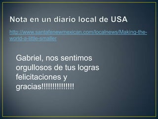 Nota en un diario local de USAhttp://www.santafenewmexican.com/localnews/Making-the-world-a-little-smallerGabriel, nos sentimos orgullosos de tus logras felicitaciones y gracias!!!!!!!!!!!!!!!