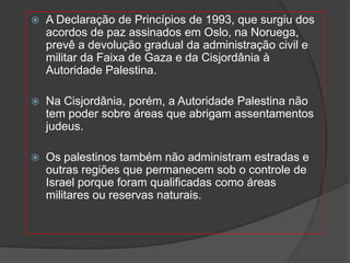    A Declaração de Princípios de 1993, que surgiu dos
    acordos de paz assinados em Oslo, na Noruega,
    prevê a devolução gradual da administração civil e
    militar da Faixa de Gaza e da Cisjordânia à
    Autoridade Palestina.

   Na Cisjordânia, porém, a Autoridade Palestina não
    tem poder sobre áreas que abrigam assentamentos
    judeus.

   Os palestinos também não administram estradas e
    outras regiões que permanecem sob o controle de
    Israel porque foram qualificadas como áreas
    militares ou reservas naturais.
 