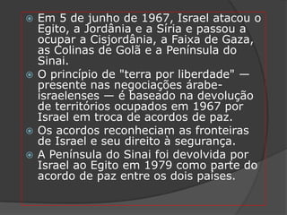  Em 5 de junho de 1967, Israel atacou o
  Egito, a Jordânia e a Síria e passou a
  ocupar a Cisjordânia, a Faixa de Gaza,
  as Colinas de Golã e a Península do
  Sinai.
 O princípio de "terra por liberdade" —
  presente nas negociações árabe-
  israelenses — é baseado na devolução
  de territórios ocupados em 1967 por
  Israel em troca de acordos de paz.
 Os acordos reconheciam as fronteiras
  de Israel e seu direito à segurança.
 A Península do Sinai foi devolvida por
  Israel ao Egito em 1979 como parte do
  acordo de paz entre os dois países.
 