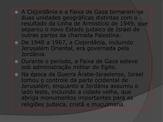  A Cisjordânia e a Faixa de Gaza tornaram-se
  duas unidades geográficas distintas com o
  resultado da Linha de Armistício de 1949, que
  separou o novo Estado judaico de Israel de
  outras partes da chamada Palestina.
 De 1948 a 1967, a Cisjordânia, incluindo
  Jerusalém Oriental, era governada pela
  Jordânia.
 Durante o período, a Faixa de Gaza esteve
  sob administração militar do Egito.
 Na época da Guerra Árabe-Israelense, Israel
  tomou o controle da parte ocidental de
  Jerusalém, enquanto a Jordânia assumiu o
  lado leste, incluindo a cidade velha, que
  abriga monumentos importantes para as
  religiões judaica, cristã e muçulmana.
 