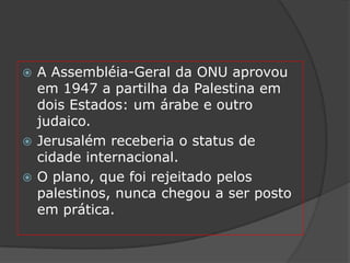  A Assembléia-Geral da ONU aprovou
  em 1947 a partilha da Palestina em
  dois Estados: um árabe e outro
  judaico.
 Jerusalém receberia o status de
  cidade internacional.
 O plano, que foi rejeitado pelos
  palestinos, nunca chegou a ser posto
  em prática.
 