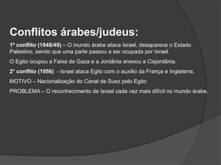 Conflitos árabes/judeus:
1º conflito (1948/49) – O mundo árabe ataca Israel, desaparece o Estado
Palestino, sendo que uma parte passou a ser ocupada por Israel.
O Egito ocupou a Faixa de Gaza e a Jordânia anexou a Cisjordânia.
2° conflito (1956) - Israel ataca Egito com o auxílio da França e Inglaterra.
MOTIVO – Nacionalização do Canal de Suez pelo Egito
PROBLEMA – O reconhecimento de Israel cada vez mais difícil no mundo árabe.
 