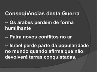 Conseqüências desta Guerra
-- Os árabes perdem de forma
humilhante
-- Paira novos conflitos no ar
-- Israel perde parte da popularidade
no mundo quando afirma que não
devolverá terras conquistadas.
 