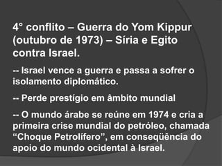 4° conflito – Guerra do Yom Kippur
(outubro de 1973) – Síria e Egito
contra Israel.
-- Israel vence a guerra e passa a sofrer o
isolamento diplomático.
-- Perde prestígio em âmbito mundial
-- O mundo árabe se reúne em 1974 e cria a
primeira crise mundial do petróleo, chamada
“Choque Petrolífero”, em conseqüência do
apoio do mundo ocidental à Israel.
 