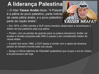 A liderança Palestina
-- O líder Yasser Arafat disse: “A Palestina
é a pátria do povo palestino, parte indivisível
da vasta pátria árabe, e o povo palestino é
parte da nação árabe”.
-- Em 1974, a ONU admite a OLP como membro observador e reconheceu o
direito da luta palestina pela sua pátria.
-- Porém, com as perdas de guerras para os judeus (sionismo), Arafar vai
aceitar a divisão proposta pela ONU e passa a ser considerado traidor da
causa árabe.
-- A partir dos anos 1980, a OLP passa a contar com o apoio de diversos
países do terceiro mundo pela sua causa.
-- Surge a milícia islâmica do Hizbollah (palestina) que ocupa o sul do Líbano
e lá permanece até hoje.
 