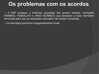 Os problemas com os acordos
-- A ANP começou à enfrentar oposições dos grupos radicais, chamados
HAMMAS, HIZBOLLAH e JIRAD ISLÂMICO; que passaram a fazer atentados
terroristas para que as resoluções assinadas não fossem compridas.
-- Os atentados perturbam exageradamente Israel.
 
