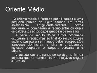 Oriente Médio
   O oriente médio é formado por 15 países e uma
 pequena porção do Egito situada em terras
 asiáticas.Na      antiguidade,diversos    povos
 habitaram e dominaram a região,entre os quais
 os caldeus,os egípcios,os gregos e os romanos.
    A partir do século XV,os turcos otomanos
 ocuparam a região,mas ao final do século xix,seu
 poderio passou a ser minado pelos europeus.Os
 franceses dominaram a síria e o Líbano;os
 ingleses ocuparam o Iraque,a Jordânia e o
 Líbano.
    A retirada dos otomanos só se deu no fim da
 primeira guerra mundial (1914-1918).Deu origem
 a Turquia.
 