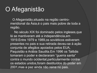 O Afeganistão
   O Afeganistão,situado na região centro-
 meridional da Ásia,é o pais mais pobre de toda a
 região.
    No século XIX foi dominado pelos ingleses,que
 lá se mantiveram até a independência,em
 1919.Entre 1979 e 1989,os soviéticos estiveram
 presentes no pais e sua retirada deveu-se à ação
 conjunta de afegãos apoiados pelos EUA,
 Paquistão e Arábia Saudita.Em 1996 os Talibãs
 tomaram o poder e declararam “guerra santa”
 contra o mundo ocidental,particularmente contra
 os estados unidos,foram destituídos do poder em
 2001,mas a paz ainda não reina no pais.
 