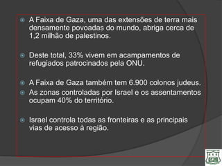    A Faixa de Gaza, uma das extensões de terra mais
    densamente povoadas do mundo, abriga cerca de
    1,2 milhão de palestinos.

   Deste total, 33% vivem em acampamentos de
    refugiados patrocinados pela ONU.

   A Faixa de Gaza também tem 6.900 colonos judeus.
   As zonas controladas por Israel e os assentamentos
    ocupam 40% do território.

   Israel controla todas as fronteiras e as principais
    vias de acesso à região.
 