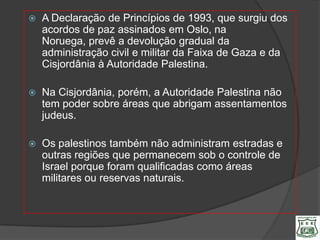    A Declaração de Princípios de 1993, que surgiu dos
    acordos de paz assinados em Oslo, na
    Noruega, prevê a devolução gradual da
    administração civil e militar da Faixa de Gaza e da
    Cisjordânia à Autoridade Palestina.

   Na Cisjordânia, porém, a Autoridade Palestina não
    tem poder sobre áreas que abrigam assentamentos
    judeus.

   Os palestinos também não administram estradas e
    outras regiões que permanecem sob o controle de
    Israel porque foram qualificadas como áreas
    militares ou reservas naturais.
 