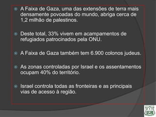    A Faixa de Gaza, uma das extensões de terra mais
    densamente povoadas do mundo, abriga cerca de
    1,2 milhão de palestinos.

   Deste total, 33% vivem em acampamentos de
    refugiados patrocinados pela ONU.

   A Faixa de Gaza também tem 6.900 colonos judeus.

   As zonas controladas por Israel e os assentamentos
    ocupam 40% do território.

   Israel controla todas as fronteiras e as principais
    vias de acesso à região.
 