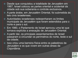  Desde que conquistou a totalidade de Jerusalém em
  1967, Israel colocou as partes oriental e ocidental da
  cidade sob sua soberania e controle exclusivos.
 A parte árabe, em Jerusalém Oriental, foi submetida às
  leis civis israelenses.
 Autoridades israelenses redesenharam os limites
  municipais de Jerusalém que foram estendidos para o
  norte e para o sul.
 Em 1980, o Parlamento de Israel aprovou uma lei que
  tornava explícita a anexação de Jerusalém Oriental.
 A partir daí, os principais assentamentos de Israel
  passaram a circundar os perímetros do norte, leste e sul
  da cidade.
 Isso criou uma barreira física entre os palestinos de
  Jerusalém e os que vivem em outras áreas da
  Cisjordânia.
 
