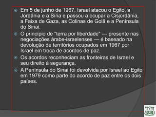    Em 5 de junho de 1967, Israel atacou o Egito, a
    Jordânia e a Síria e passou a ocupar a Cisjordânia,
    a Faixa de Gaza, as Colinas de Golã e a Península
    do Sinai.
   O princípio de "terra por liberdade" — presente nas
    negociações árabe-israelenses — é baseado na
    devolução de territórios ocupados em 1967 por
    Israel em troca de acordos de paz.
   Os acordos reconheciam as fronteiras de Israel e
    seu direito à segurança.
   A Península do Sinai foi devolvida por Israel ao Egito
    em 1979 como parte do acordo de paz entre os dois
    países.
 