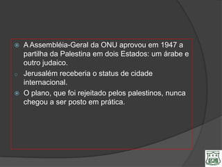   A Assembléia-Geral da ONU aprovou em 1947 a
    partilha da Palestina em dois Estados: um árabe e
    outro judaico.
o   Jerusalém receberia o status de cidade
    internacional.
   O plano, que foi rejeitado pelos palestinos, nunca
    chegou a ser posto em prática.
 