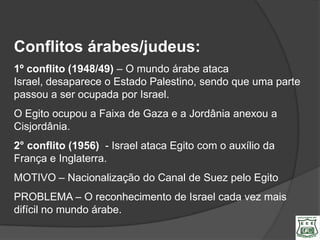 Conflitos árabes/judeus:
1º conflito (1948/49) – O mundo árabe ataca
Israel, desaparece o Estado Palestino, sendo que uma parte
passou a ser ocupada por Israel.
O Egito ocupou a Faixa de Gaza e a Jordânia anexou a
Cisjordânia.
2° conflito (1956) - Israel ataca Egito com o auxílio da
França e Inglaterra.
MOTIVO – Nacionalização do Canal de Suez pelo Egito
PROBLEMA – O reconhecimento de Israel cada vez mais
difícil no mundo árabe.
 