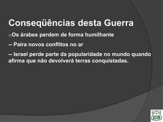 Conseqüências desta Guerra
oOs árabes perdem de forma humilhante
-- Paira novos conflitos no ar
-- Israel perde parte da popularidade no mundo quando
afirma que não devolverá terras conquistadas.
 