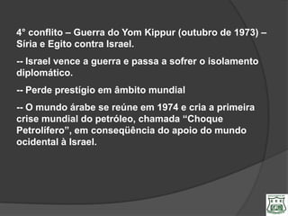 4° conflito – Guerra do Yom Kippur (outubro de 1973) –
Síria e Egito contra Israel.
-- Israel vence a guerra e passa a sofrer o isolamento
diplomático.
-- Perde prestígio em âmbito mundial
-- O mundo árabe se reúne em 1974 e cria a primeira
crise mundial do petróleo, chamada “Choque
Petrolífero”, em conseqüência do apoio do mundo
ocidental à Israel.
 