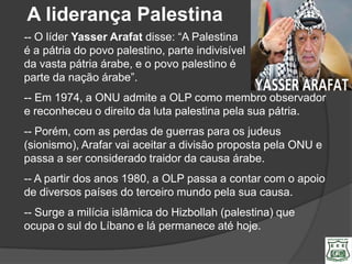 A liderança Palestina
-- O líder Yasser Arafat disse: ―A Palestina
é a pátria do povo palestino, parte indivisível
da vasta pátria árabe, e o povo palestino é
parte da nação árabe‖.
-- Em 1974, a ONU admite a OLP como membro observador
e reconheceu o direito da luta palestina pela sua pátria.
-- Porém, com as perdas de guerras para os judeus
(sionismo), Arafar vai aceitar a divisão proposta pela ONU e
passa a ser considerado traidor da causa árabe.
-- A partir dos anos 1980, a OLP passa a contar com o apoio
de diversos países do terceiro mundo pela sua causa.
-- Surge a milícia islâmica do Hizbollah (palestina) que
ocupa o sul do Líbano e lá permanece até hoje.
 