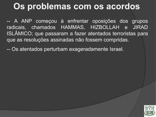 Os problemas com os acordos
-- A ANP começou à enfrentar oposições dos grupos
radicais, chamados HAMMAS, HIZBOLLAH e JIRAD
ISLÂMICO; que passaram a fazer atentados terroristas para
que as resoluções assinadas não fossem compridas.
-- Os atentados perturbam exageradamente Israel.
 