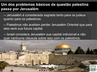 Um dos problemas básicos da questão palestina
passa por Jerusalém
 -- Jerusalém é considerada sagrada tanto para os judeus
 quanto para os palestinos.
 -- Palestinos não aceitam perder Jerusalém Oriental que para
 eles será sua futura capital.
 -- Israel considera Jerusalém sua capital indivisível e não
 quer nenhuma cláusula sobre isso com os palestinos.
 