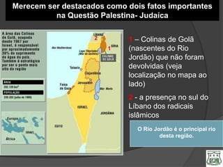 Merecem ser destacados como dois fatos importantes
          na Questão Palestina- Judaíca

                    2        1 – Colinas de Golã
                        1    (nascentes do Rio
                             Jordão) que não foram
                             devolvidas (veja
                             localização no mapa ao
                             lado)
                             2 - a presença no sul do
                             Líbano dos radicais
                             islâmicos
                               O Rio Jordão é o principal rio
                                       desta região.
 