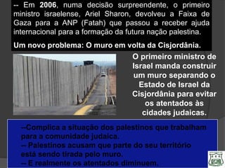 -- Em 2006, numa decisão surpreendente, o primeiro
ministro israelense, Ariel Sharon, devolveu a Faixa de
Gaza para a ANP (Fatah) que passou a receber ajuda
internacional para a formação da futura nação palestina.
Um novo problema: O muro em volta da Cisjordânia.
                                 O primeiro ministro de
                                 Israel manda construir
                                 um muro separando o
                                   Estado de Israel da
                                 Cisjordânia para evitar
                                     os atentados às
                                    cidades judaicas.
  --Complica a situação dos palestinos que trabalham
  para a comunidade judaica.
  -- Palestinos acusam que parte do seu território
  está sendo tirada pelo muro.
  -- E realmente os atentados diminuem.
 