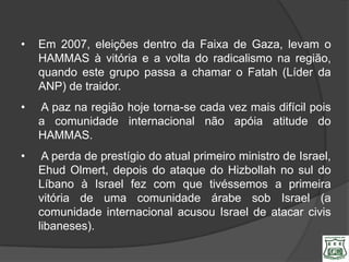 •   Em 2007, eleições dentro da Faixa de Gaza, levam o
    HAMMAS à vitória e a volta do radicalismo na região,
    quando este grupo passa a chamar o Fatah (Líder da
    ANP) de traidor.
•   A paz na região hoje torna-se cada vez mais difícil pois
    a comunidade internacional não apóia atitude do
    HAMMAS.
•    A perda de prestígio do atual primeiro ministro de Israel,
    Ehud Olmert, depois do ataque do Hizbollah no sul do
    Líbano à Israel fez com que tivéssemos a primeira
    vitória de uma comunidade árabe sob Israel (a
    comunidade internacional acusou Israel de atacar civis
    libaneses).
 