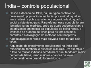Índia – controle populacional
   Desde a década de 1960, há um rígido controle do
    crescimento populacional na Índia, por meio do qual se
    tenta reduzir a pobreza, a fome e a gravidade do quadro
    social existente no país. Para efetuar esse controle foram
    tomadas várias medidas, entre as quais podemos citar: a
    esterilização em massa da população de baixa renda, a
    limitação do número de filhos para as famílias mais
    carentes e a divulgação de métodos contraceptivos.
   A população com renda mais elevada pode ter até seis
    filhos.
   A questão do crescimento populacional na Índia está
    relacionada, também, a aspectos culturais. Um exemplo é
    o fato de muitos indianos acreditarem que, tendo um maior
    número de filhos, terão maiores chances de viver
    confortavelmente quando forem idosos.
 