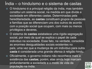 Índia – o hinduísmo e o sistema de castas
   O hinduismo é a principal religião da índia, mas também
    constitui um sistema social, na medida em que divide a
    sociedade em diferentes castas. Determinadas pela
    hereditariedade, as castas constituem grupos de pessoas
    e famílias que se diferenciam uns dos outros de acordo
    com a posição social que ocupam, com mais ou menos
    privilégios e deveres.
   O sistema de castas estabelece uma rígida segregação
    social, por meio da qual se explica o papel de cada
    indivíduo na sociedade. Esse fato, na verdade, consolida
    as enormes desigualdades sociais existentes no
    país, uma vez que a mudança de um indivíduo para outra
    casta é considerada uma grande ofensa à religião hindu.
   Oficialmente, o governo indiano não reconhece mais a
    existência das castas; porém, elas ainda hoje marcam
    profundamente a sociedade e o modo de vida da
    população na índia.
 