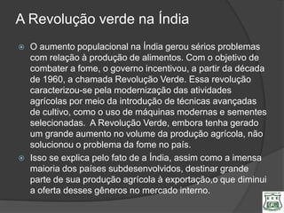 A Revolução verde na Índia
   O aumento populacional na Índia gerou sérios problemas
    com relação à produção de alimentos. Com o objetivo de
    combater a fome, o governo incentivou, a partir da década
    de 1960, a chamada Revolução Verde. Essa revolução
    caracterizou-se pela modernização das atividades
    agrícolas por meio da introdução de técnicas avançadas
    de cultivo, como o uso de máquinas modernas e sementes
    selecionadas. A Revolução Verde, embora tenha gerado
    um grande aumento no volume da produção agrícola, não
    solucionou o problema da fome no país.
   Isso se explica pelo fato de a Índia, assim como a imensa
    maioria dos países subdesenvolvidos, destinar grande
    parte de sua produção agrícola à exportação,o que diminui
    a oferta desses gêneros no mercado interno.
 