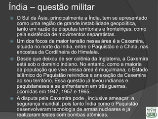 Índia – questão militar
   O Sul da Ásia, principalmente a Índia, tem se apresentado
    como uma região de grande instabilidade geopolítica,
    tanto em razão de disputas territoriais e fronteiriças, como
    pela existência de movimentos separatistas.
   Um dos focos de maior tensão nessa área é a Caxemira,
    situada no norte da Índia, entre o Paquistão e a China, nas
    encostas da Cordilheira do Himalaia.
   Desde que deixou de ser colônia da Inglaterra, a Caxemira
    está sob o domínio indiano. No entanto, como a maioria
    da população que vive nessa área é muçulmana, o Estado
    islâmico do Paquistão reivindica a anexação da Caxemira
    ao seu território. Essa questão já levou indianos e
    paquistaneses a se enfrentarem em três guerras,
    ocorridas em 1947, 1957 e 1965.
   A disputa pela Caxemira pode , inclusive ameaçar a
    segurança mundial, pois tanto Índia como o Paquistão
    desenvolveram tecnologia de armas nucleares e já
    realizaram testes com bombas atômicas.
 