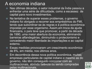 A economia indiana
   Nas últimas décadas, o setor industrial da Índia passou a
    enfrentar uma série de dificuldade, como a escassez de
    capital para novo investimentos.
   Na tentativa de superar esses problemas, o governo
    indiano foi obrigado a recorrer aos empréstimos do FMI,
    tendo que subordinar-se às regras e à política econômica
    impostas por esse organismo. Assim,em troca da ajuda
    financeira, o país teve que promover, a partir da década
    de 1990, uma maior abertura da economia, eliminando
    barreiras alfandegárias, diminuindo o protecionismo e
    concedendo maior liberdade às importações e ao capital
    externo.
   Essas medidas provocaram um crescimento econômico
    de 8%, em média, nos últimos anos.
   Em decorrência dessa nova política econômica, muitas
    empresas particulares de capital indiano e mesmo as do
    governo, não têm conseguido concorrer com as
    multinacionais, abrindo falência ou sendo compradas
    pelas multinacionais.
 