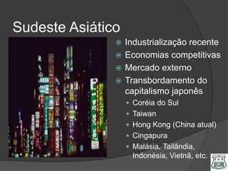 Sudeste Asiático
                Industrialização recente
                Economias competitivas
                Mercado externo
                Transbordamento do
                 capitalismo japonês
                    Coréia do Sul
                    Taiwan
                    Hong Kong (China atual)
                    Cingapura
                    Malásia, Tailândia,
                     Indonésia, Vietnã, etc.
 