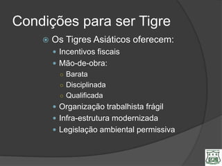Condições para ser Tigre
       Os Tigres Asiáticos oferecem:
         Incentivos fiscais
         Mão-de-obra:
          ○ Barata
          ○ Disciplinada
          ○ Qualificada
         Organização trabalhista frágil
         Infra-estrutura modernizada
         Legislação ambiental permissiva
 