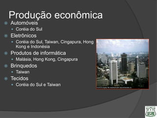 Produção econômica
   Automóveis
     Coréia do Sul
   Eletrônicos
     Coréia do Sul, Taiwan, Cingapura, Hong
      Kong e Indonésia
   Produtos de informática
     Malásia, Hong Kong, Cingapura
   Brinquedos
     Taiwan
   Tecidos
     Coréia do Sul e Taiwan
 