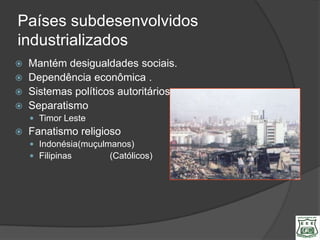 Países subdesenvolvidos
industrializados
   Mantém desigualdades sociais.
   Dependência econômica .
   Sistemas políticos autoritários
   Separatismo
     Timor Leste
   Fanatismo religioso
     Indonésia(muçulmanos)
     Filipinas       (Católicos)
 