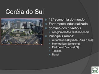 Coréia do Sul
                   12ª economia do mundo
                   Fortemente industrializado
                   domínio dos chaebols
                     conglomerados multinacionais
                   Principais ramos:
                       Automóveis (Hyundai, Asia e Kia)
                       Informática (Samsung)
                       Eletroeletrônicos (LG)
                       Tecidos
                       Naval
 