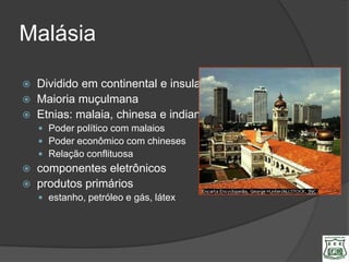 Malásia

   Dividido em continental e insular
   Maioria muçulmana
   Etnias: malaia, chinesa e indiana
     Poder político com malaios
     Poder econômico com chineses
     Relação conflituosa
   componentes eletrônicos
   produtos primários
     estanho, petróleo e gás, látex
 